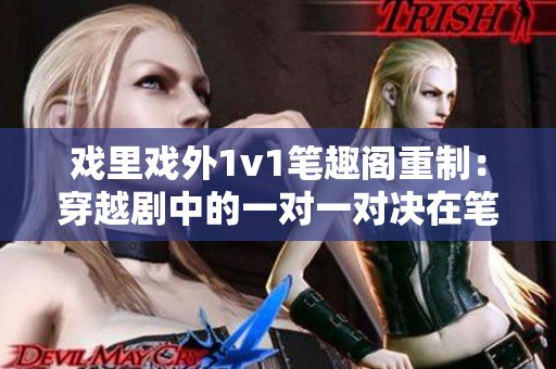 戏里戏外1v1笔趣阁重制：穿越剧中的一对一对决在笔趣阁