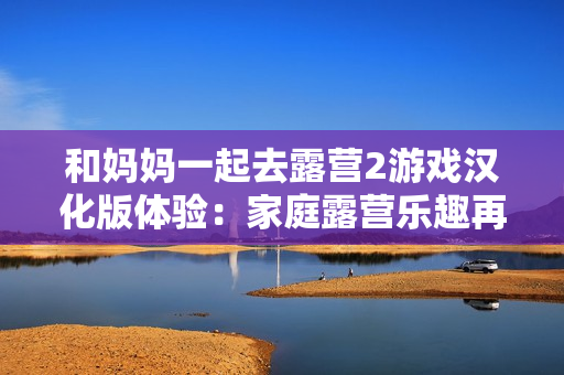 和妈妈一起去露营2游戏汉化版体验：家庭露营乐趣再现