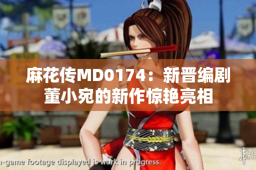 麻花传MD0174：新晋编剧董小宛的新作惊艳亮相
