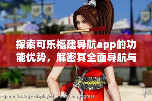 探索可乐福建导航app的功能优势，解密其全面导航与便捷查询服务