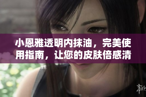 小恩雅透明内抹油，完美使用指南，让您的皮肤倍感清新与滋润