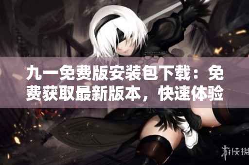 九一免费版安装包下载：免费获取最新版本，快速体验前沿功能