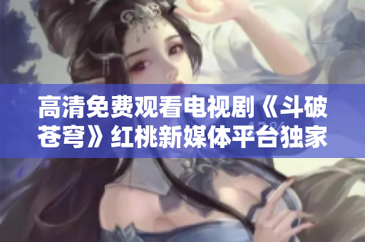 高清免费观看电视剧《斗破苍穹》红桃新媒体平台独家播出