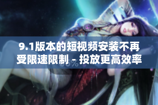 9.1版本的短视频安装不再受限速限制 - 投放更高效率的视频 content