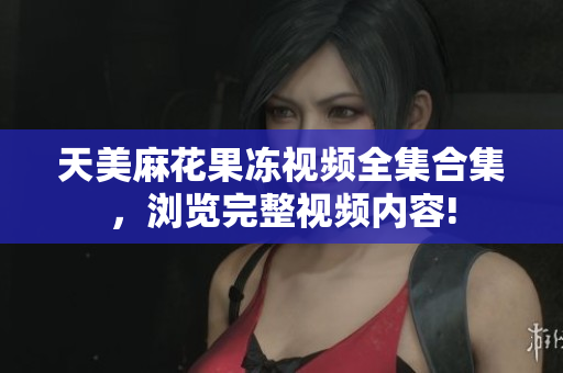 天美麻花果冻视频全集合集，浏览完整视频内容!