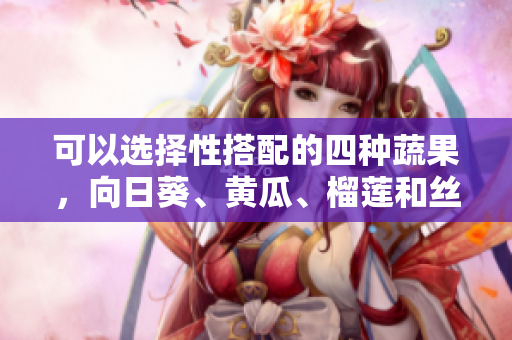 可以选择性搭配的四种蔬果，向日葵、黄瓜、榴莲和丝瓜，是否适合同食？