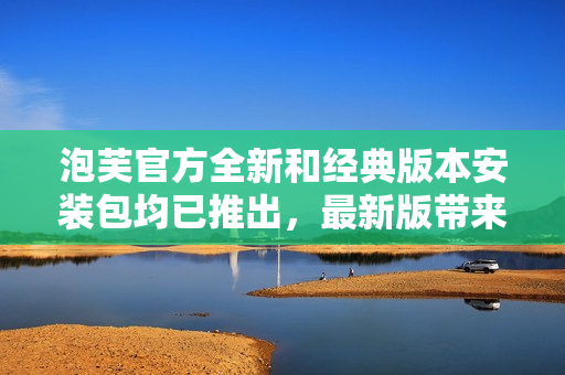 泡芙官方全新和经典版本安装包均已推出，最新版带来全新功能和体验
