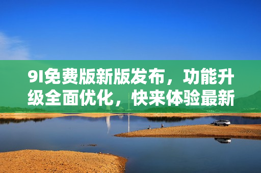 9I免费版新版发布，功能升级全面优化，快来体验最新版本吧