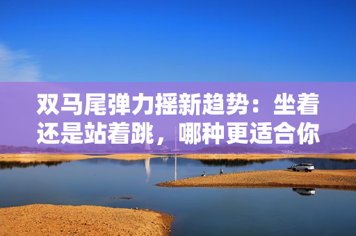 双马尾弹力摇新趋势：坐着还是站着跳，哪种更适合你？