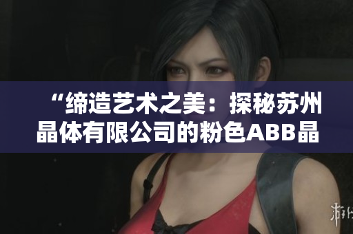 “缔造艺术之美：探秘苏州晶体有限公司的粉色ABB晶体工艺”