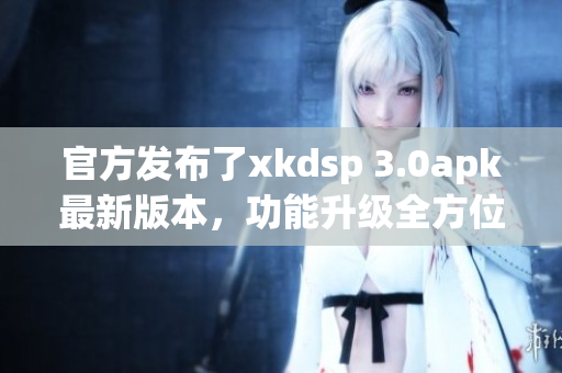 官方发布了xkdsp 3.0apk最新版本，功能升级全方位，下载体验更优！
