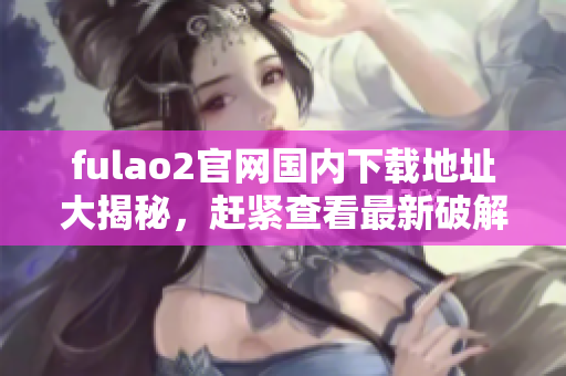fulao2官网国内下载地址大揭秘，赶紧查看最新破解方案