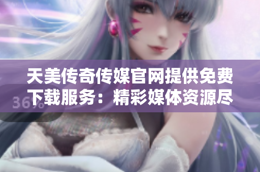 天美传奇传媒官网提供免费下载服务：精彩媒体资源尽在天美传奇传媒官网