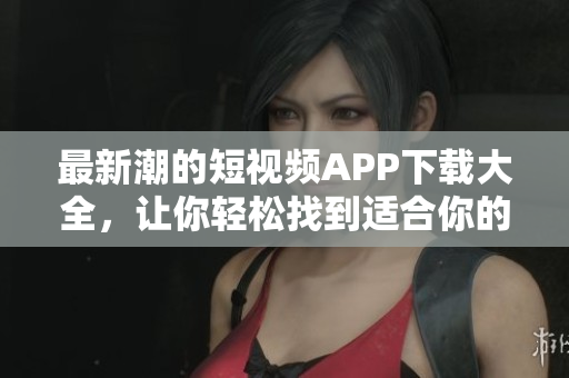 最新潮的短视频APP下载大全，让你轻松找到适合你的平台
