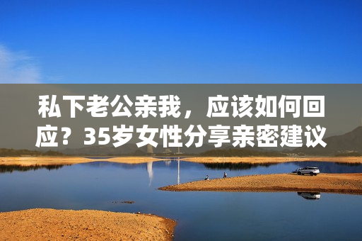 私下老公亲我，应该如何回应？35岁女性分享亲密建议