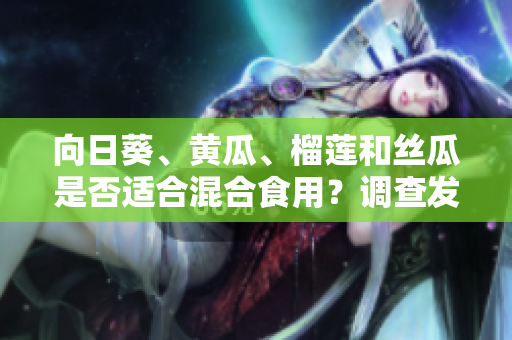 向日葵、黄瓜、榴莲和丝瓜是否适合混合食用？调查发现这些食材是否可以相容并对身体有益