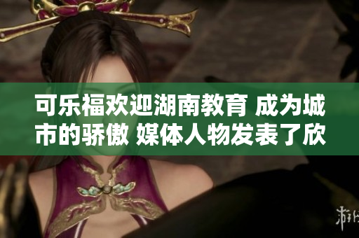 可乐福欢迎湖南教育 成为城市的骄傲 媒体人物发表了欣喜的评论