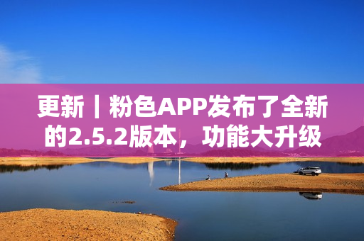 更新｜粉色APP发布了全新的2.5.2版本，功能大升级，用户体验再提升