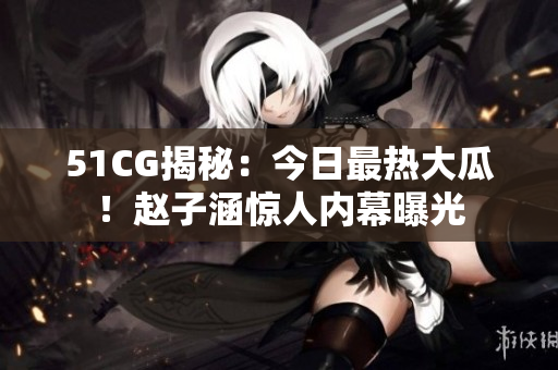 51CG揭秘：今日最热大瓜！赵子涵惊人内幕曝光