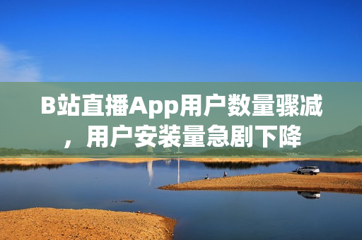 B站直播App用户数量骤减，用户安装量急剧下降