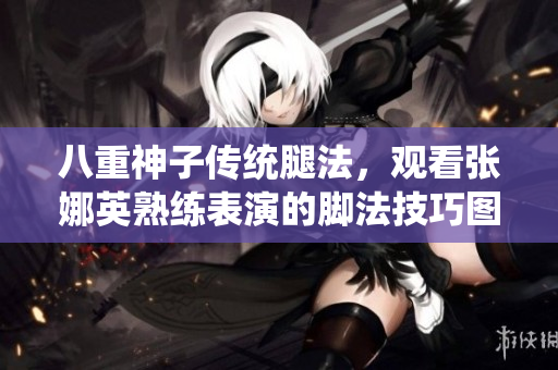 八重神子传统腿法，观看张娜英熟练表演的脚法技巧图片