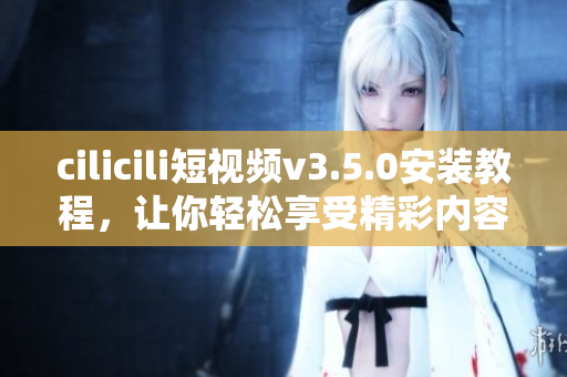 cilicili短视频v3.5.0安装教程，让你轻松享受精彩内容