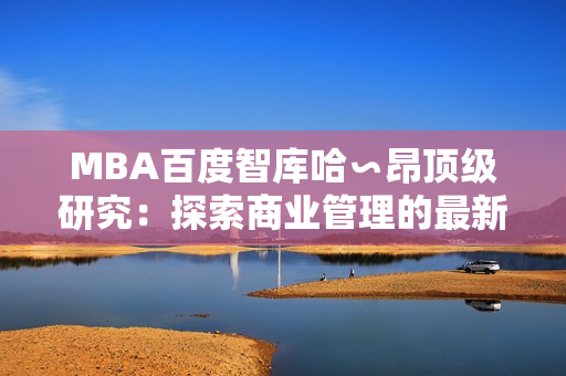 MBA百度智库哈∽昂顶级研究：探索商业管理的最新趋势
