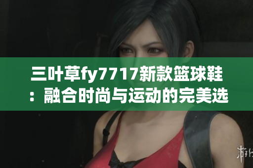 三叶草fy7717新款篮球鞋：融合时尚与运动的完美选择