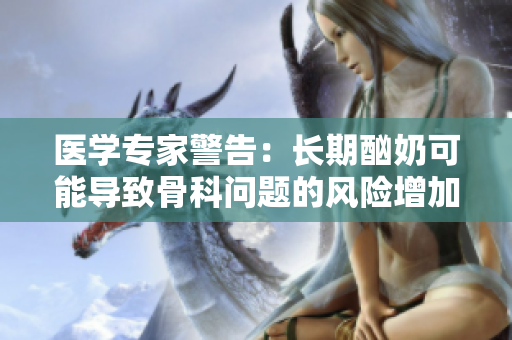 医学专家警告：长期酗奶可能导致骨科问题的风险增加