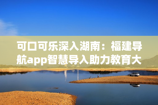 可口可乐深入湖南：福建导航app智慧导入助力教育大革新