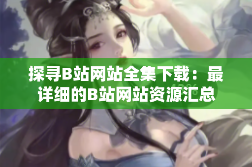 探寻B站网站全集下载：最详细的B站网站资源汇总
