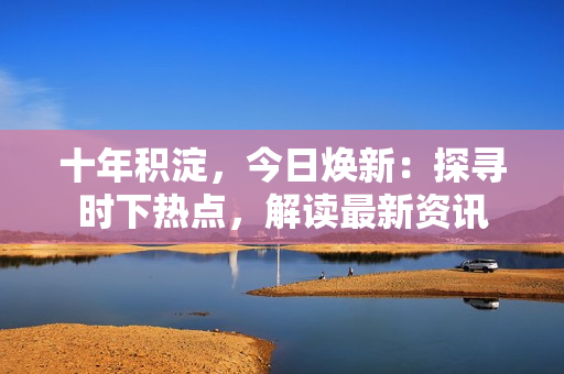 十年积淀，今日焕新：探寻时下热点，解读最新资讯