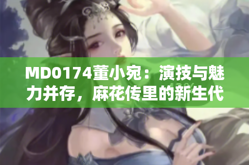 MD0174董小宛：演技与魅力并存，麻花传里的新生代力量