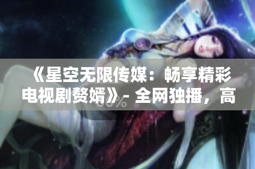 《星空无限传媒：畅享精彩电视剧赘婿》- 全网独播，高清在线观看！