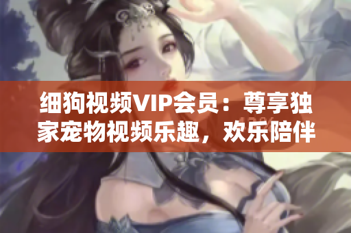 细狗视频VIP会员：尊享独家宠物视频乐趣，欢乐陪伴无限畅享