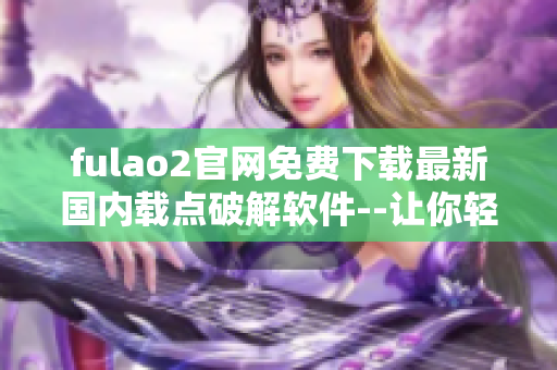 fulao2官网免费下载最新国内载点破解软件--让你轻松体验全新功能