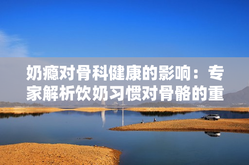 奶瘾对骨科健康的影响：专家解析饮奶习惯对骨骼的重要性
