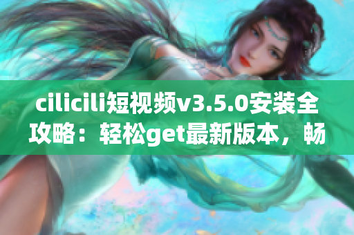 cilicili短视频v3.5.0安装全攻略：轻松get最新版本，畅享短视频创作乐趣