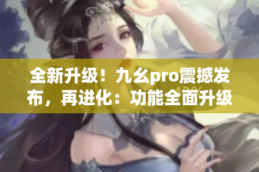 全新升级！九幺pro震撼发布，再进化：功能全面升级，愈发强悍