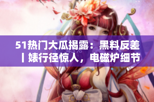51热门大瓜揭露：黑料反差丨婊行径惊人，电磁炉细节抢先曝光