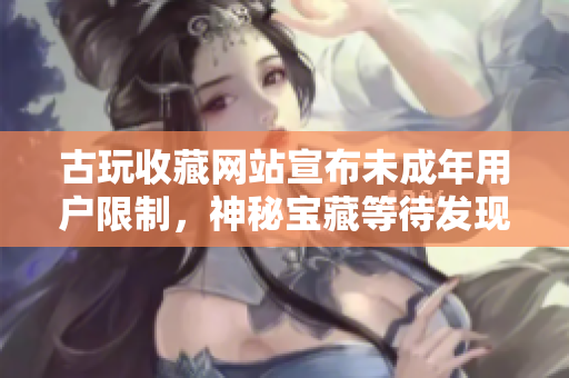 古玩收藏网站宣布未成年用户限制，神秘宝藏等待发现