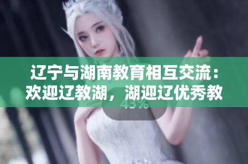 辽宁与湖南教育相互交流：欢迎辽教湖，湖迎辽优秀教育资源共享