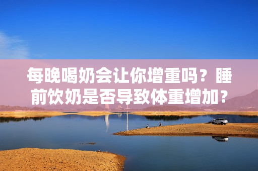 每晚喝奶会让你增重吗？睡前饮奶是否导致体重增加？每日饮奶睡眠影响体型变化？