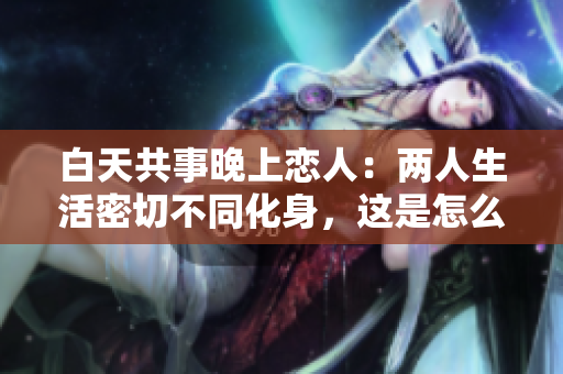白天共事晚上恋人：两人生活密切不同化身，这是怎么回事？
