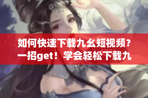 如何快速下载九幺短视频？一招get！学会轻松下载九幺短视频的方法