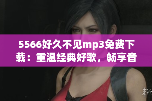 5566好久不见mp3免费下载：重温经典好歌，畅享音乐盛宴