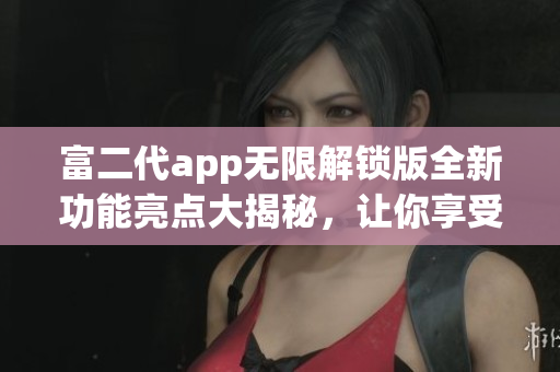 富二代app无限解锁版全新功能亮点大揭秘，让你享受更畅快的使用体验