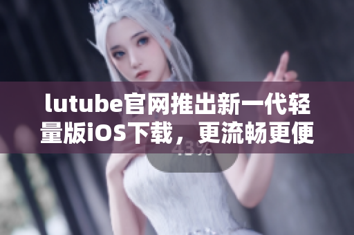 lutube官网推出新一代轻量版iOS下载，更流畅更便捷
