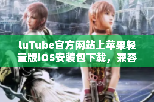 luTube官方网站上苹果轻量版iOS安装包下载，兼容性强，使用便捷