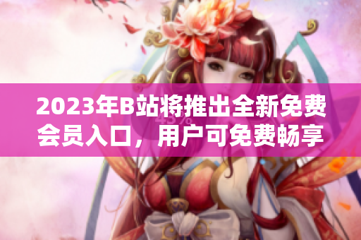 2023年B站将推出全新免费会员入口，用户可免费畅享精彩内容
